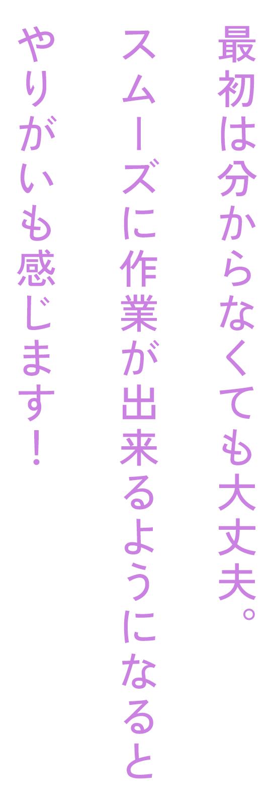 最初は分からなくても大丈夫。スムーズに作業が出来るようになると、やりがいも感じます!