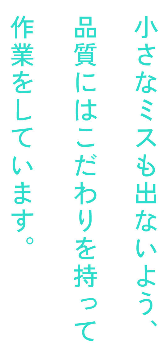 小さなミスも出ないよう、品質にはこだわりを持って作業をしています。