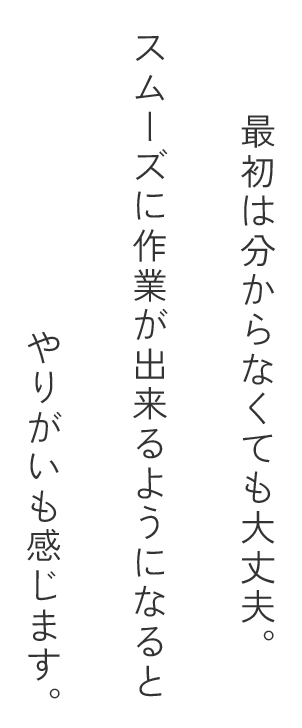 最初は分からなくても大丈夫。スムーズに作業が出来るようになるとやりがいも感じます。